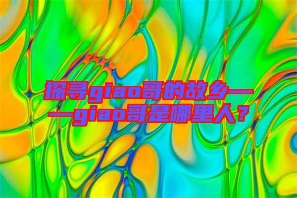探尋giao哥的故鄉(xiāng)——giao哥是哪里人？