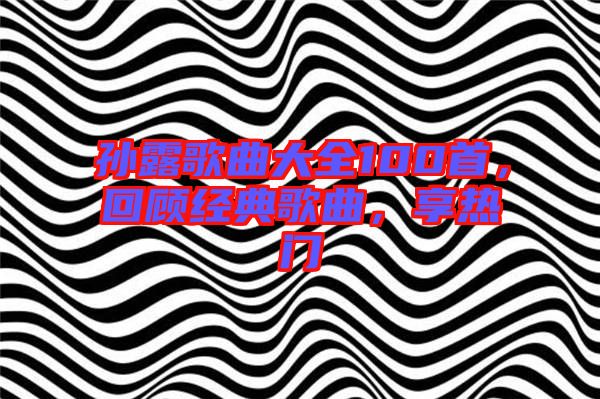 孫露歌曲大全100首，回顧經(jīng)典歌曲，享熱門