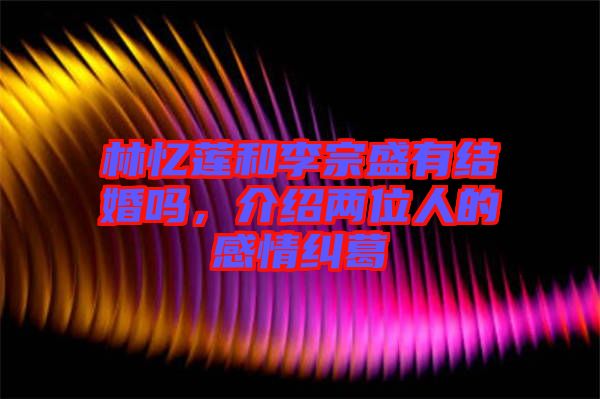 林憶蓮和李宗盛有結(jié)婚嗎，介紹兩位人的感情糾葛