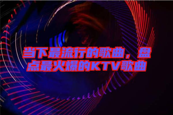 當(dāng)下最流行的歌曲，盤(pán)點(diǎn)最火爆的KTV歌曲