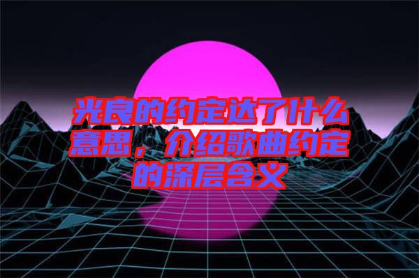 光良的約定達(dá)了什么意思，介紹歌曲約定的深層含義