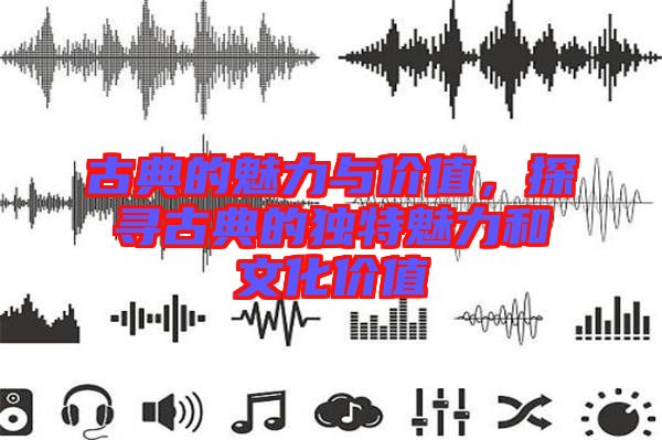 古典的魅力與價(jià)值，探尋古典的獨(dú)特魅力和文化價(jià)值