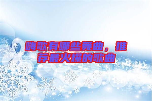 嗨歌有哪些舞曲，推薦最火爆的歌曲