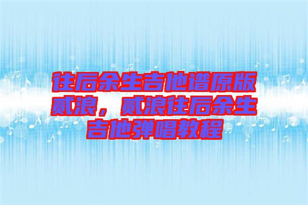 往后余生吉他譜原版貳浪，貳浪往后余生吉他彈唱教程