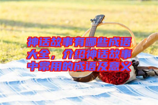 神話故事有哪些成語大全，介紹神話故事中常用的成語及意義