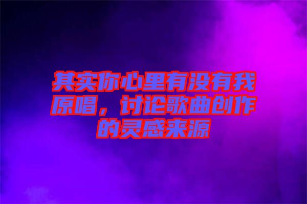 其實(shí)你心里有沒(méi)有我原唱，討論歌曲創(chuàng)作的靈感來(lái)源