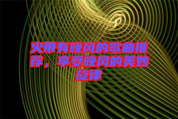 火帶有晚風(fēng)的歌曲推薦，享受晚風(fēng)的美妙旋律
