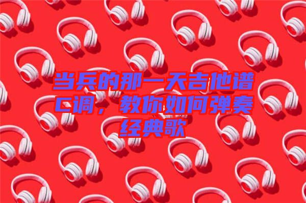 當(dāng)兵的那一天吉他譜C調(diào)，教你如何彈奏經(jīng)典歌