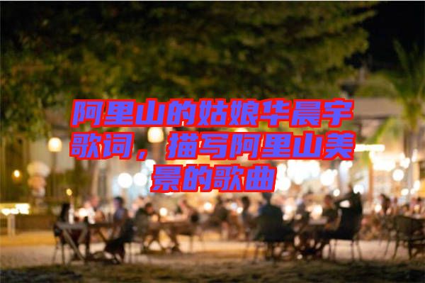 阿里山的姑娘華晨宇歌詞，描寫(xiě)阿里山美景的歌曲