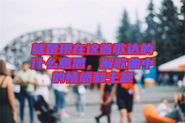 就是現(xiàn)在這首歌達(dá)的什么意思，解歌曲中的情感和主題