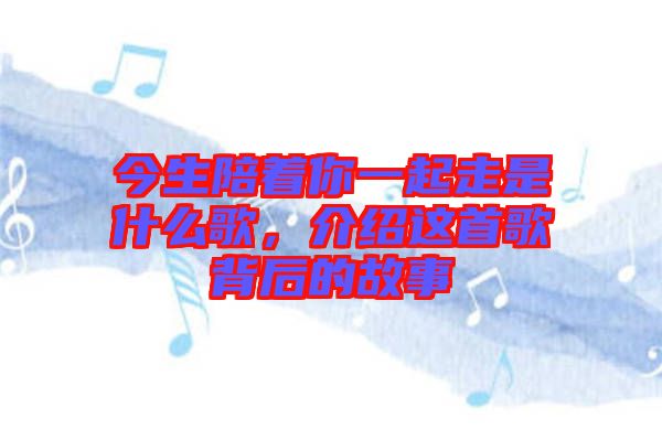 今生陪著你一起走是什么歌，介紹這首歌背后的故事