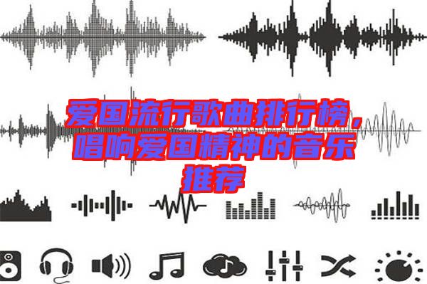 愛國流行歌曲排行榜，唱響愛國精神的音樂推薦