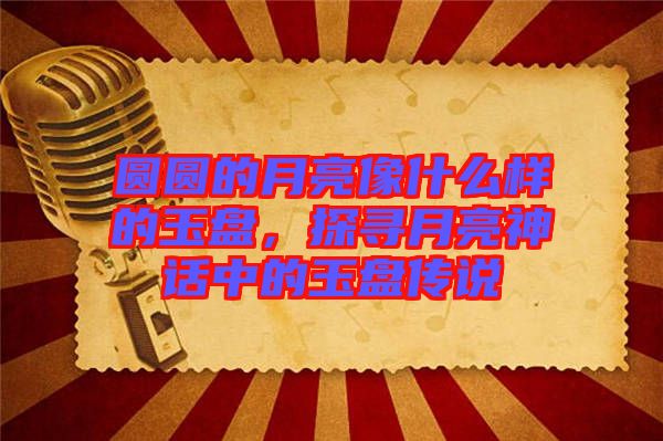 圓圓的月亮像什么樣的玉盤，探尋月亮神話中的玉盤傳說