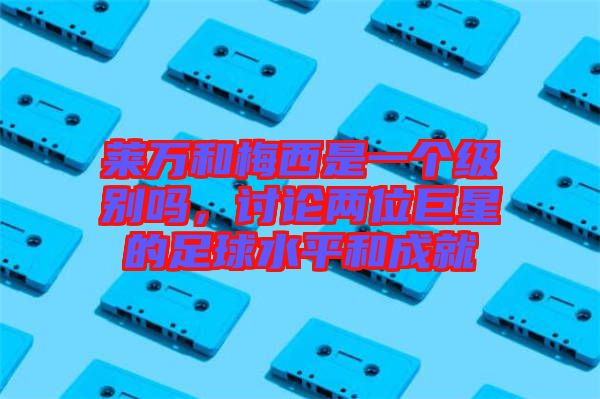 萊萬和梅西是一個級別嗎，討論兩位巨星的足球水平和成就