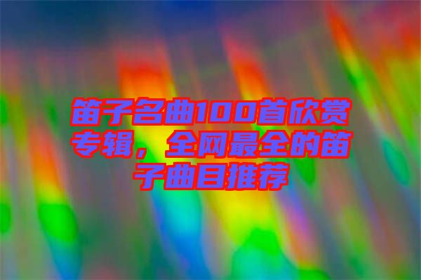 笛子名曲100首欣賞專輯，全網(wǎng)最全的笛子曲目推薦