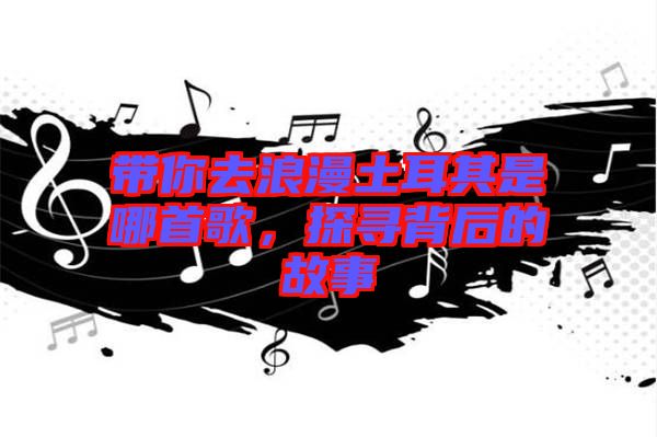 帶你去浪漫土耳其是哪首歌，探尋背后的故事