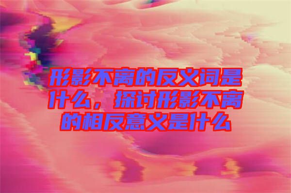 形影不離的反義詞是什么，探討形影不離的相反意義是什么