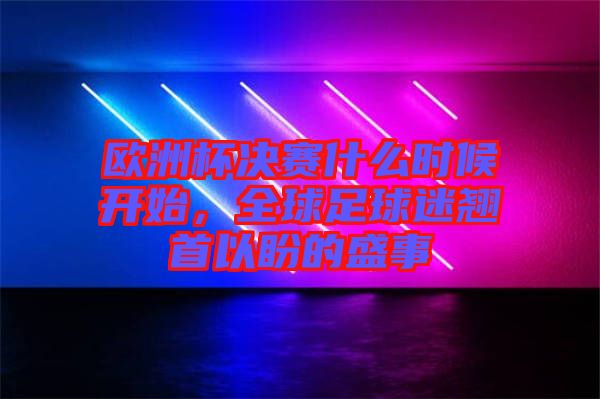 歐洲杯決賽什么時候開始，全球足球迷翹首以盼的盛事