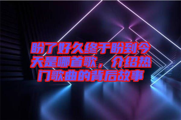 盼了好久終于盼到今天是哪首歌，介紹熱門(mén)歌曲的背后故事
