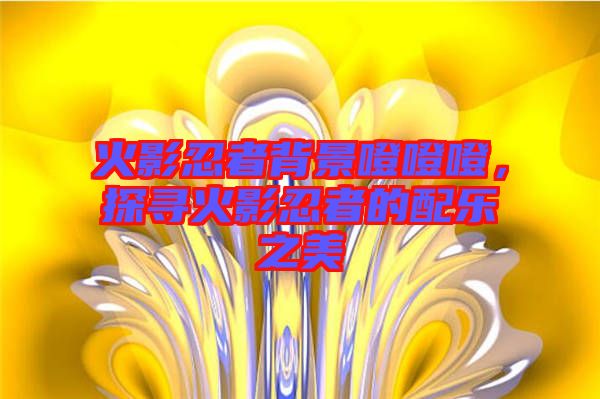 火影忍者背景噔噔噔，探尋火影忍者的配樂之美