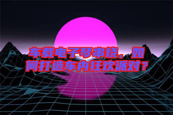 車載電子琴串燒，如何打造車內(nèi)狂歡派對？