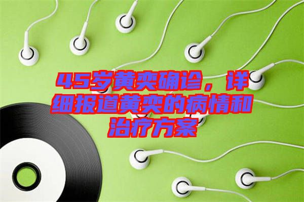 45歲黃奕確診，詳細報道黃奕的病情和治療方案