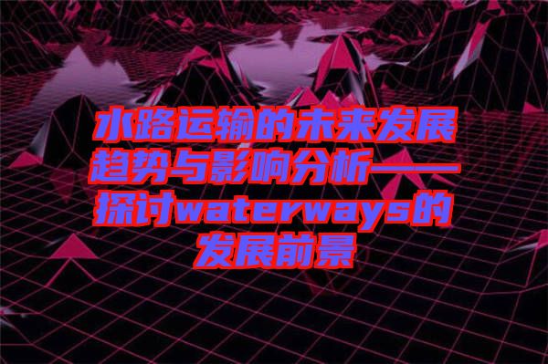 水路運輸?shù)奈磥戆l(fā)展趨勢與影響分析——探討waterways的發(fā)展前景