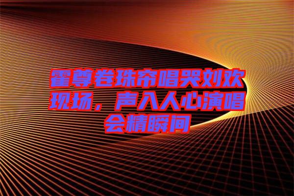 霍尊卷珠簾唱哭劉歡現(xiàn)場，聲入人心演唱會精瞬間