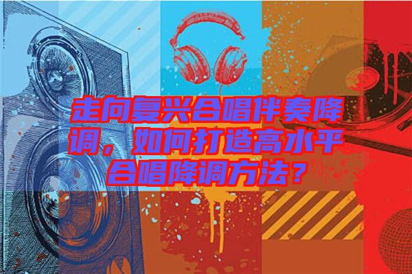 走向復(fù)興合唱伴奏降調(diào)，如何打造高水平合唱降調(diào)方法？