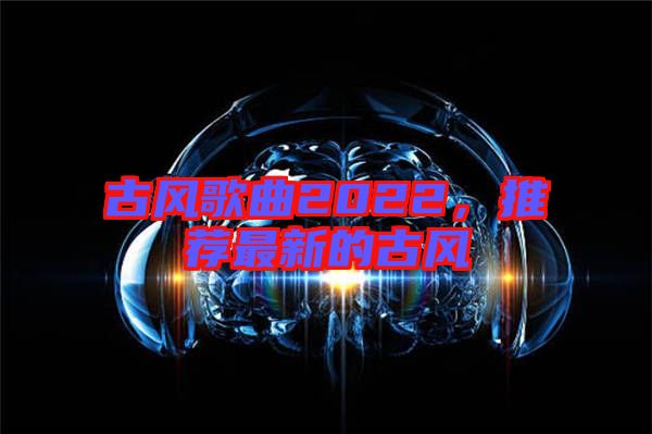 古風(fēng)歌曲2022，推薦最新的古風(fēng)