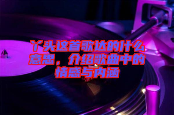 丫頭這首歌達的什么意思，介紹歌曲中的情感與內(nèi)涵
