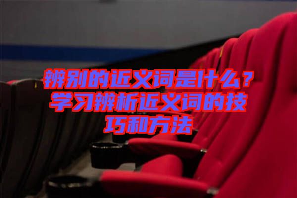 辨別的近義詞是什么？學(xué)習(xí)辨析近義詞的技巧和方法