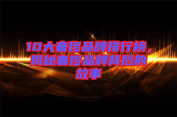 10大奢侈品牌排行榜，揭秘奢侈品牌背后的故事