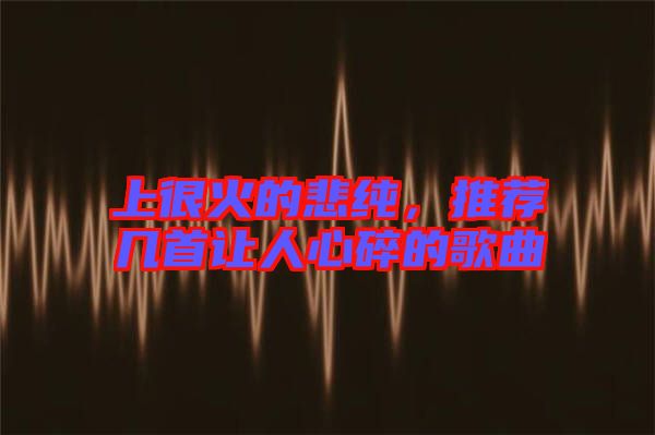 上很火的悲純，推薦幾首讓人心碎的歌曲