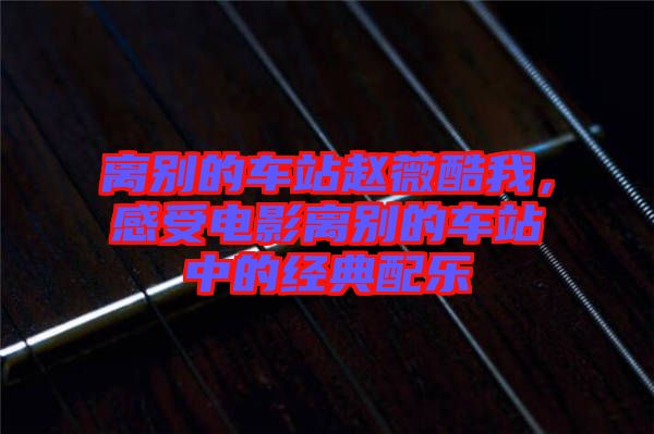 離別的車(chē)站趙薇酷我，感受電影離別的車(chē)站中的經(jīng)典配樂(lè)