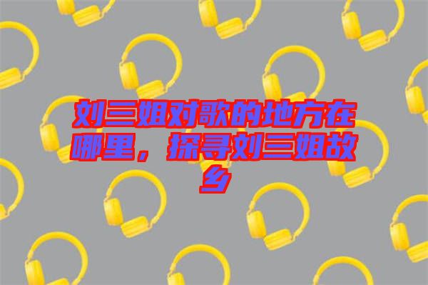 劉三姐對歌的地方在哪里，探尋劉三姐故鄉(xiāng)