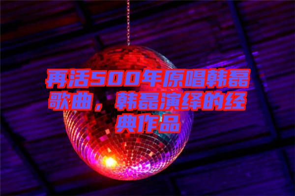 再活500年原唱韓磊歌曲，韓磊演繹的經(jīng)典作品