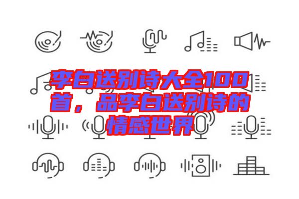 李白送別詩大全100首，品李白送別詩的情感世界