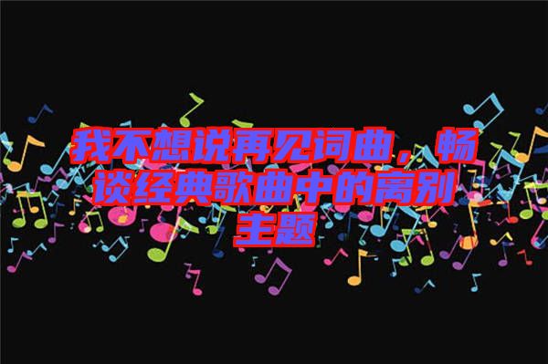 我不想說再見詞曲，暢談經(jīng)典歌曲中的離別主題