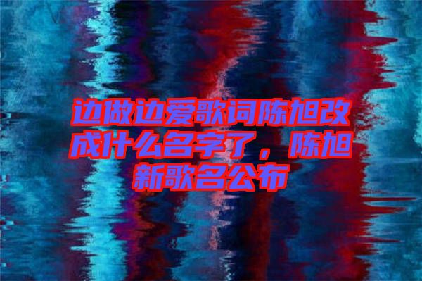 邊做邊愛(ài)歌詞陳旭改成什么名字了，陳旭新歌名公布