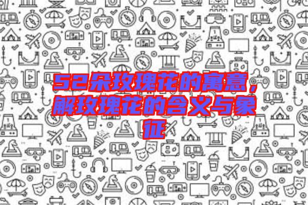 52朵玫瑰花的寓意，解玫瑰花的含義與象征