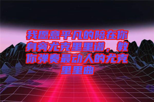 我愿意平凡的陪在你身旁尤克里里譜，教你彈奏最動人的尤克里里曲