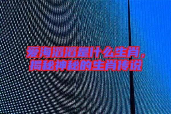 愛(ài)海滔滔是什么生肖，揭秘神秘的生肖傳說(shuō)