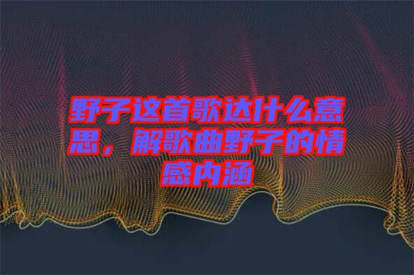 野子這首歌達(dá)什么意思，解歌曲野子的情感內(nèi)涵
