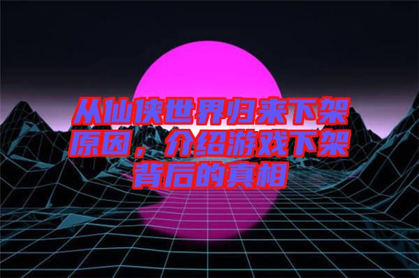 從仙俠世界歸來下架原因，介紹游戲下架背后的真相