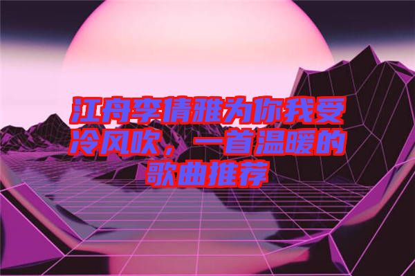 江舟李倩雅為你我受冷風(fēng)吹，一首溫暖的歌曲推薦