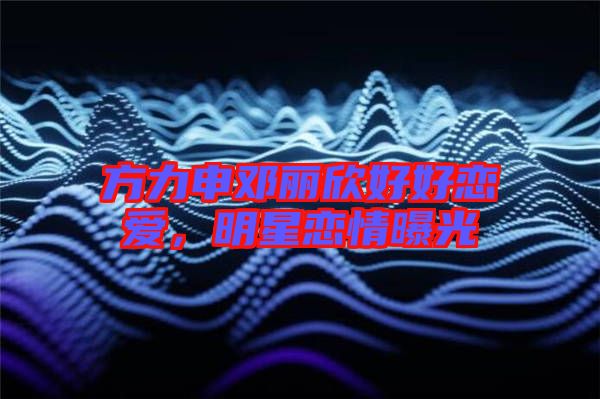 方力申鄧麗欣好好戀愛(ài)，明星戀情曝光