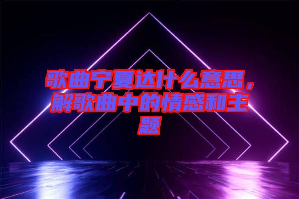 歌曲寧夏達(dá)什么意思，解歌曲中的情感和主題