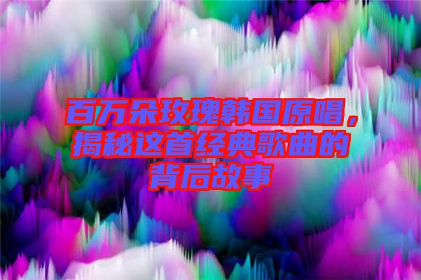 百萬朵玫瑰韓國原唱，揭秘這首經(jīng)典歌曲的背后故事