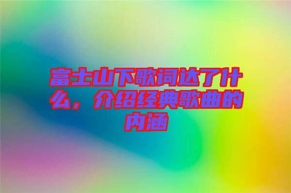 富士山下歌詞達(dá)了什么，介紹經(jīng)典歌曲的內(nèi)涵